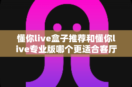 懂你live盒子推荐和懂你live专业版哪个更适合客厅？深度对比解析帮你选出最佳客厅影音方案