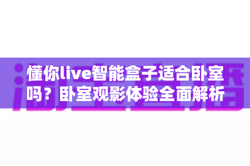 懂你live智能盒子适合卧室吗？卧室观影体验全面解析与实用建议