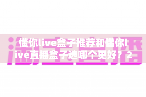 懂你live盒子推荐和懂你live直播盒子选哪个更好?2025年最全选购对比指南 懂你live盒子推荐和懂你live直播盒子选哪个更好?2025年最全选购对比指南