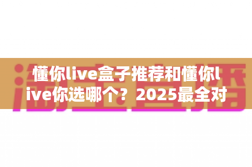 懂你live盒子推荐和懂你live你选哪个？2025最全对比选购指南，看完不再纠结