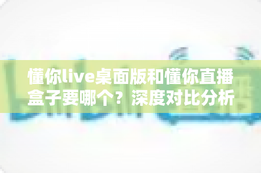 懂你live桌面版和懂你直播盒子要哪个？深度对比分析帮你找到最适合的直播方案