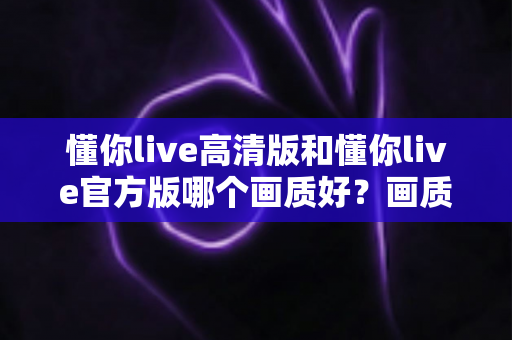 懂你live高清版和懂你live官方版哪个画质好？画质深度对比与版本选择全攻略