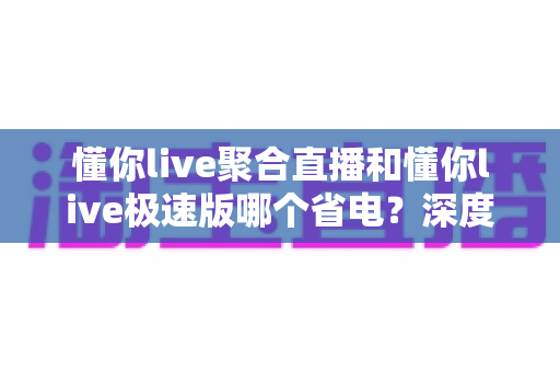 懂你live聚合直播和懂你live极速版哪个省电?深度对比分析与实用省电指南 懂你live聚合直播和懂你live极速版哪个省电?深度对比分析与实用省电指南