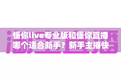 懂你live专业版和懂你直播哪个适合新手？新手主播快速上手的全面对比指南