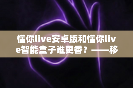 懂你live安卓版和懂你live智能盒子谁更香？——移动端与大屏端的全方位深度对比评测指南