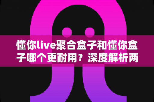 懂你live聚合盒子和懂你盒子哪个更耐用？深度解析两款电视盒子的耐用性与选购指南