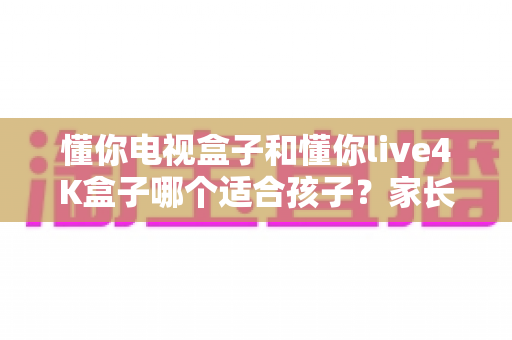 懂你电视盒子和懂你live4K盒子哪个适合孩子?家长选购前的完整对比指南与实用建议 懂你电视盒子和懂你live4K盒子哪个适合孩子?家长选购前的完整对比指南与实用建议