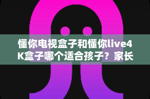 懂你电视盒子和懂你live4K盒子哪个适合孩子？家长选购前的完整对比指南与实用建议