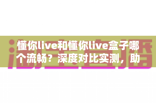 懂你live和懂你live盒子哪个流畅？深度对比实测，助你选出最顺滑的直播观影方案