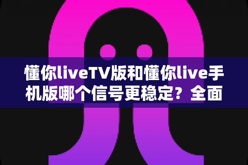 懂你liveTV版和懂你live手机版哪个信号更稳定?全面对比与实用指南 懂你liveTV版和懂你live手机版哪个信号更稳定?全面对比与实用指南