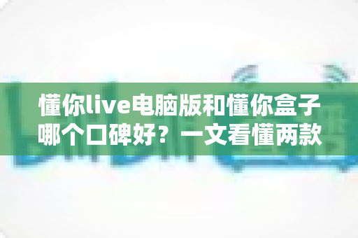 懂你live电脑版和懂你盒子哪个口碑好？一文看懂两款产品的真实差异与选购指南