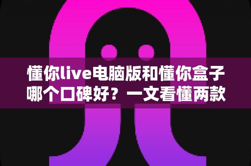 懂你live电脑版和懂你盒子哪个口碑好？一文看懂两款产品的真实差异与选购指南