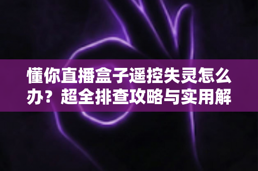 懂你直播盒子遥控失灵怎么办？超全排查攻略与实用解决技巧大公开