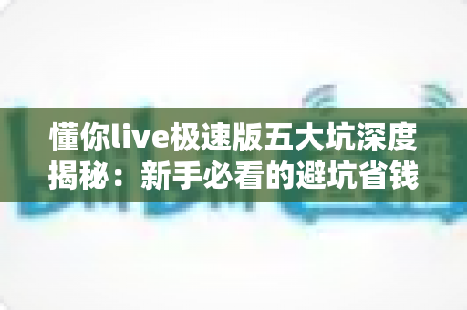 懂你live极速版五大坑深度揭秘：新手必看的避坑省钱指南