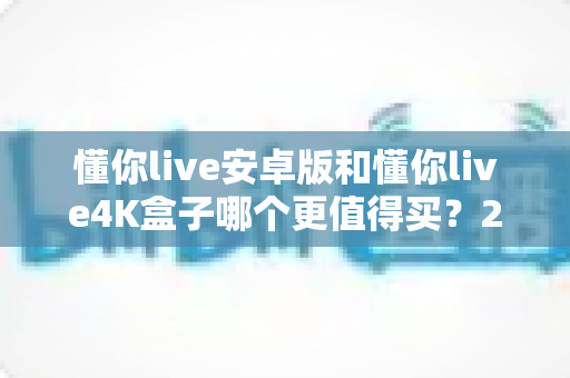 懂你live安卓版和懂你live4K盒子哪个更值得买？2025最新深度对比评测与高性价比选购指南