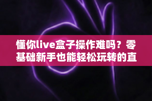 懂你live盒子操作难吗？零基础新手也能轻松玩转的直播设备全攻略