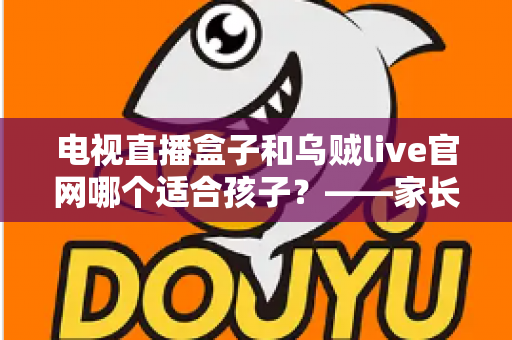 电视直播盒子和乌贼live官网哪个适合孩子?——家长必读的选型对比与安全观看指南 电视直播盒子和乌贼live官网哪个适合孩子?——家长必读的选型对比与安全观看指南