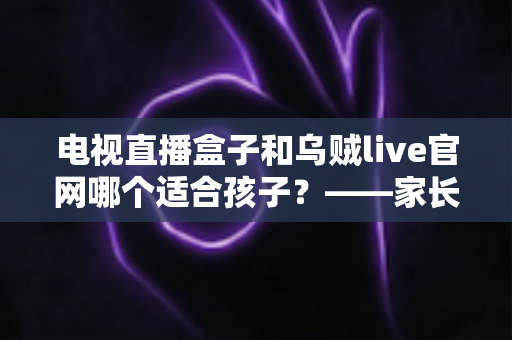电视直播盒子和乌贼live官网哪个适合孩子？——家长必读的选型对比与安全观看指南