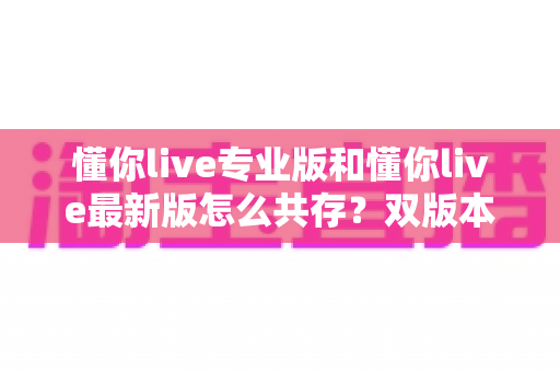 懂你live专业版和懂你live最新版怎么共存？双版本同时安装的完整实用指南