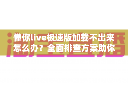 懂你live极速版加载不出来怎么办？全面排查方案助你快速恢复流畅观看