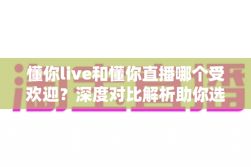 懂你live和懂你直播哪个受欢迎？深度对比解析助你选出心仪直播平台