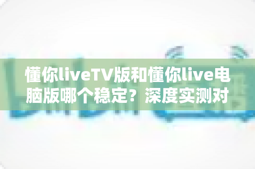 懂你liveTV版和懂你live电脑版哪个稳定？深度实测对比与选购全攻略