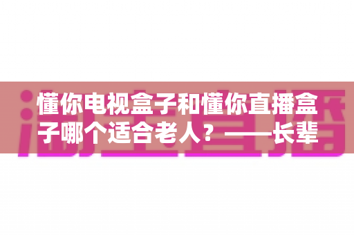 懂你电视盒子和懂你直播盒子哪个适合老人?——长辈观影神器选购全攻略,帮爸妈轻松看剧不迷路 懂你电视盒子和懂你直播盒子哪个适合老人?——长辈观影神器选购全攻略,帮爸妈轻松看剧不迷路