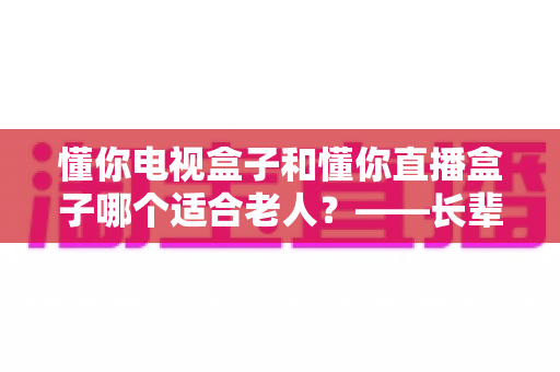 懂你电视盒子和懂你直播盒子哪个适合老人?——长辈观影神器选购全攻略,帮爸妈轻松看剧不迷路 懂你电视盒子和懂你直播盒子哪个适合老人?——长辈观影神器选购全攻略,帮爸妈轻松看剧不迷路