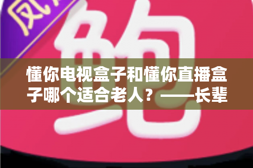 懂你电视盒子和懂你直播盒子哪个适合老人？——长辈观影神器选购全攻略，帮爸妈轻松看剧不迷路