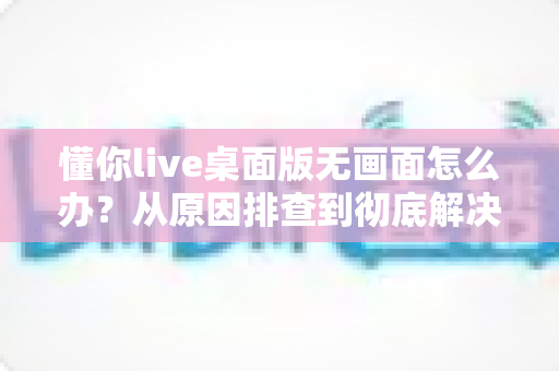 懂你live桌面版无画面怎么办？从原因排查到彻底解决的完整实用指南