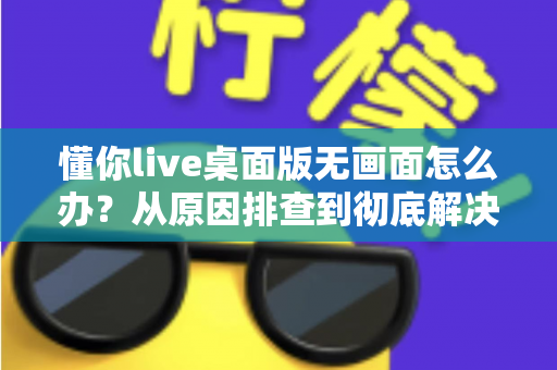 懂你live桌面版无画面怎么办？从原因排查到彻底解决的完整实用指南