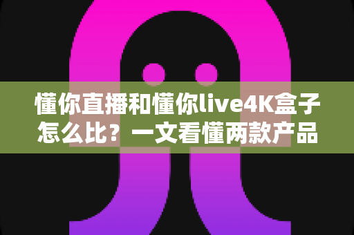 懂你直播和懂你live4K盒子怎么比?一文看懂两款产品的区别与选购指南,帮你轻松做出最适合自己的选择 懂你直播和懂你live4K盒子怎么比?一文看懂两款产品的区别与选购指南,帮你轻松做出最适合自己的选择