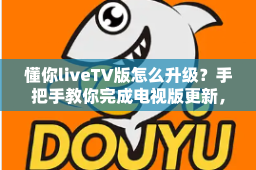 懂你liveTV版怎么升级？手把手教你完成电视版更新，畅享更流畅稳定的大屏观看体验