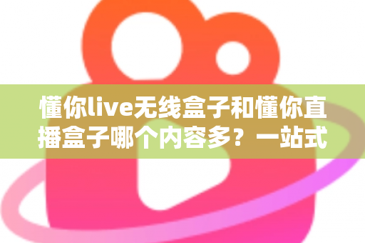 懂你live无线盒子和懂你直播盒子哪个内容多?一站式深度对比与选购指南 懂你live无线盒子和懂你直播盒子哪个内容多?一站式深度对比与选购指南