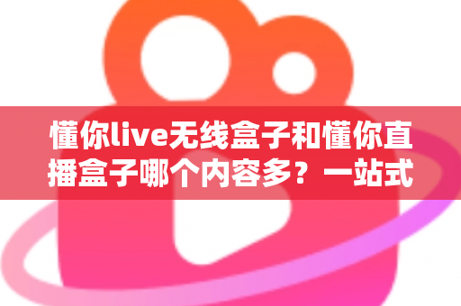 懂你live无线盒子和懂你直播盒子哪个内容多?一站式深度对比与选购指南 懂你live无线盒子和懂你直播盒子哪个内容多?一站式深度对比与选购指南