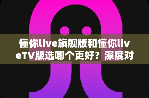 懂你live旗舰版和懂你liveTV版选哪个更好？深度对比全解析，帮你一步选对不纠结