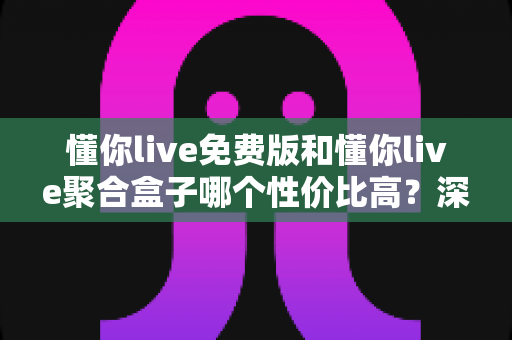 懂你live免费版和懂你live聚合盒子哪个性价比高？深度对比分析，帮你花对每一分钱
