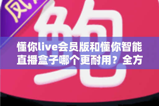 懂你live会员版和懂你智能直播盒子哪个更耐用？全方位对比测评帮你选对不踩坑