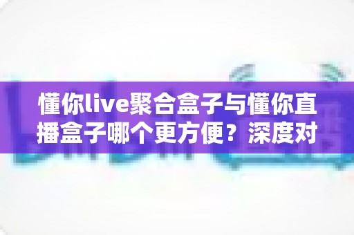 懂你live聚合盒子与懂你直播盒子哪个更方便?深度对比评测,帮你找到最省心的大屏观影方案 懂你live聚合盒子与懂你直播盒子哪个更方便?深度对比评测,帮你找到最省心的大屏观影方案