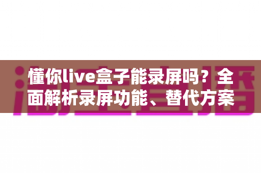 懂你live盒子能录屏吗？全面解析录屏功能、替代方案与实操技巧