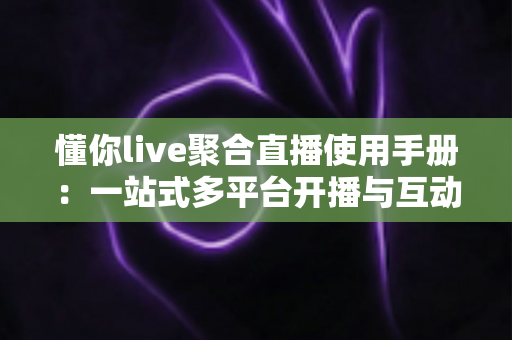 懂你live聚合直播使用手册：一站式多平台开播与互动管理全攻略，新手主播快速上手必备指南