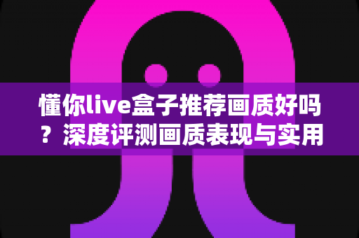 懂你live盒子推荐画质好吗？深度评测画质表现与实用选购全指南