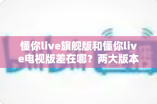 懂你live旗舰版和懂你live电视版差在哪?两大版本核心区别深度对比与选择全指南 懂你live旗舰版和懂你live电视版差在哪?两大版本核心区别深度对比与选择全指南
