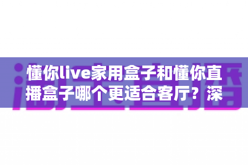 懂你live家用盒子和懂你直播盒子哪个更适合客厅?深度对比评测帮你选对不选贵 懂你live家用盒子和懂你直播盒子哪个更适合客厅?深度对比评测帮你选对不选贵