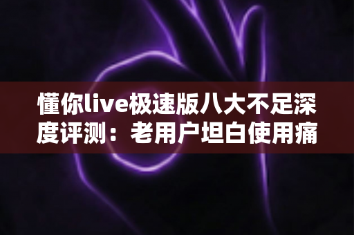 懂你live极速版八大不足深度评测：老用户坦白使用痛点，看完全文再决定要不要装