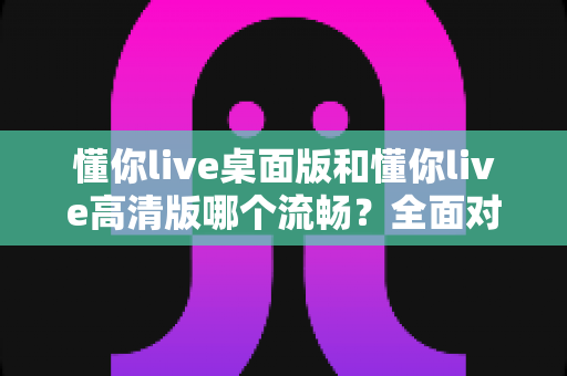 懂你live桌面版和懂你live高清版哪个流畅?全面对比评测助你选出最佳观看体验 懂你live桌面版和懂你live高清版哪个流畅?全面对比评测助你选出最佳观看体验
