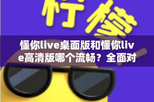 懂你live桌面版和懂你live高清版哪个流畅？全面对比评测助你选出最佳观看体验