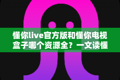 懂你live官方版和懂你电视盒子哪个资源全？一文读懂两者差异与选择攻略