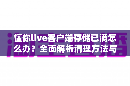 懂你live客户端存储已满怎么办？全面解析清理方法与预防技巧