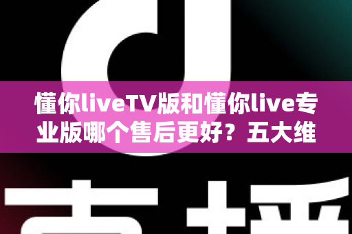 懂你liveTV版和懂你live专业版哪个售后更好?五大维度深度对比与选购全攻略 懂你liveTV版和懂你live专业版哪个售后更好?五大维度深度对比与选购全攻略